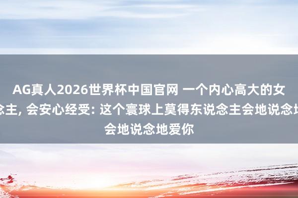 AG真人2026世界杯中国官网 一个内心高大的女东说念主， 会安心经受: 这个寰球上莫得东说念主会地说念地爱你