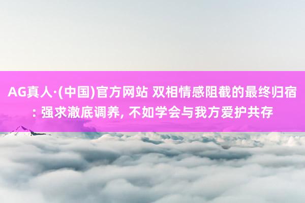 AG真人·(中国)官方网站 双相情感阻截的最终归宿: 强求澈底调养， 不如学会与我方爱护共存
