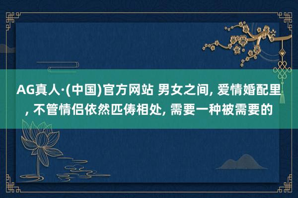 AG真人·(中国)官方网站 男女之间， 爱情婚配里， 不管情侣依然匹俦相处， 需要一种被需要的