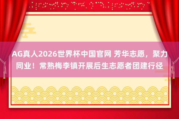 AG真人2026世界杯中国官网 芳华志愿，聚力同业！常熟梅李镇开展后生志愿者团建行径