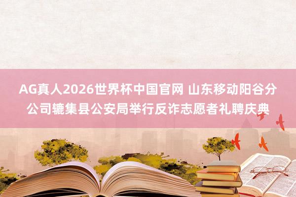 AG真人2026世界杯中国官网 山东移动阳谷分公司辘集县公安局举行反诈志愿者礼聘庆典
