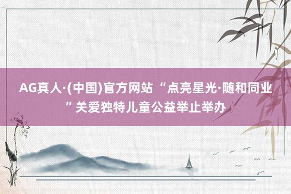 AG真人·(中国)官方网站 “点亮星光·随和同业”关爱独特儿童公益举止举办