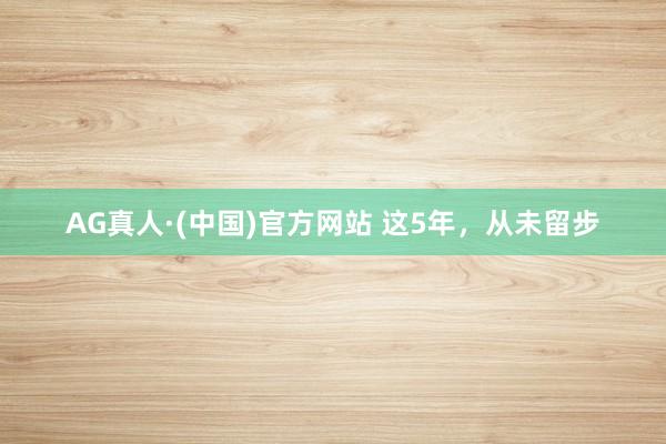 AG真人·(中国)官方网站 这5年，从未留步