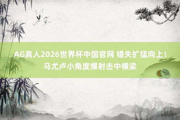 AG真人2026世界杯中国官网 错失扩猛向上！马尤卢小角度爆射击中横梁