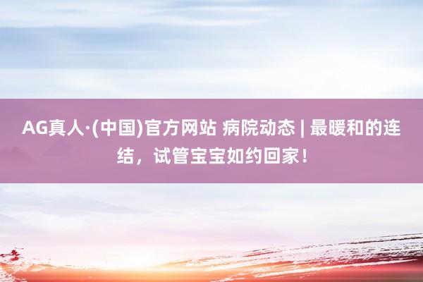 AG真人·(中国)官方网站 病院动态 | 最暖和的连结，试管宝宝如约回家！