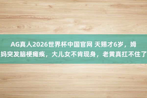 AG真人2026世界杯中国官网 天赐才6岁，姆妈突发脑梗瘫痪，大儿女不肯现身，老黄真扛不住了