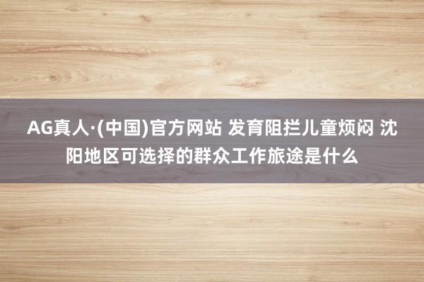 AG真人·(中国)官方网站 发育阻拦儿童烦闷 沈阳地区可选择的群众工作旅途是什么