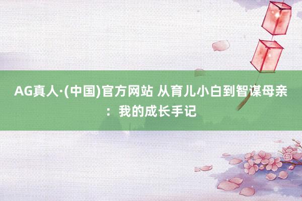 AG真人·(中国)官方网站 从育儿小白到智谋母亲：我的成长手记