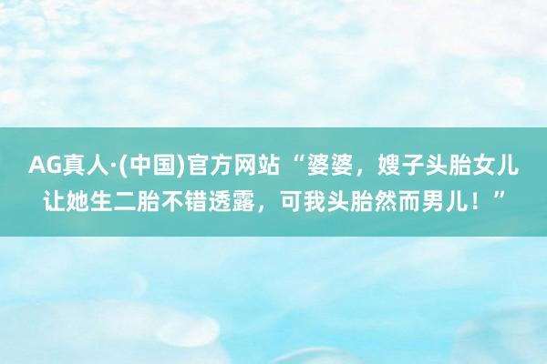AG真人·(中国)官方网站 “婆婆，嫂子头胎女儿让她生二胎不错透露，可我头胎然而男儿！”