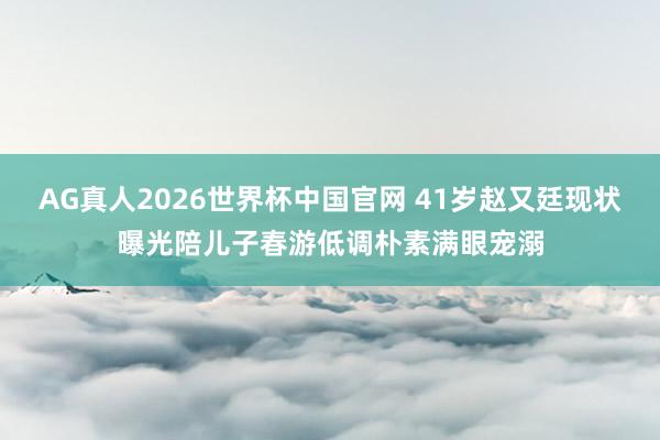 AG真人2026世界杯中国官网 41岁赵又廷现状曝光陪儿子春游低调朴素满眼宠溺