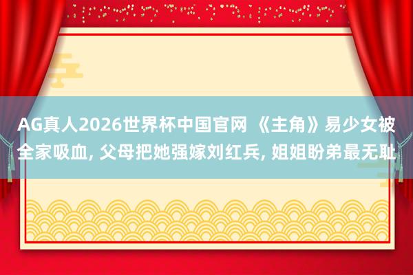 AG真人2026世界杯中国官网 《主角》易少女被全家吸血， 父母把她强嫁刘红兵， 姐姐盼弟最无耻