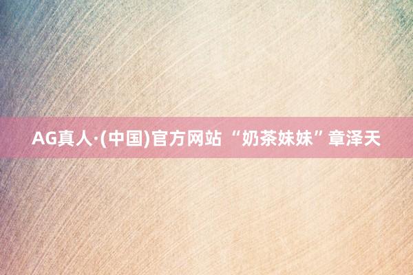 AG真人·(中国)官方网站 “奶茶妹妹”章泽天