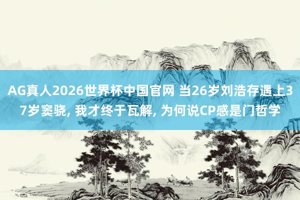 AG真人2026世界杯中国官网 当26岁刘浩存遇上37岁窦骁， 我才终于瓦解， 为何说CP感是门哲学
