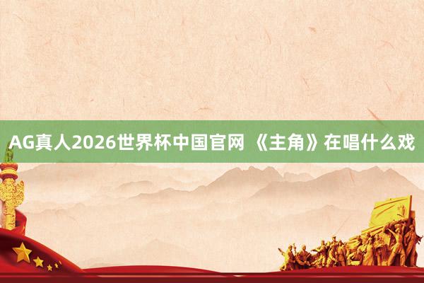 AG真人2026世界杯中国官网 《主角》在唱什么戏