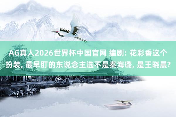 AG真人2026世界杯中国官网 编剧: 花彩香这个扮装， 最早盯的东说念主选不是秦海璐， 是王晓晨?