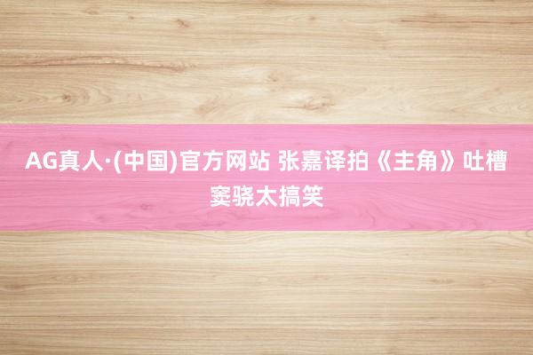 AG真人·(中国)官方网站 张嘉译拍《主角》吐槽窦骁太搞笑