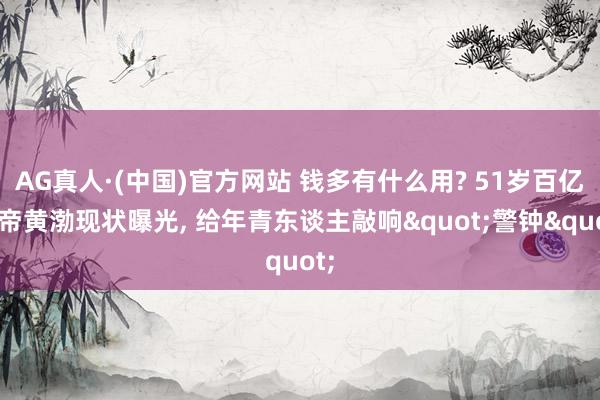 AG真人·(中国)官方网站 钱多有什么用? 51岁百亿影帝黄渤现状曝光， 给年青东谈主敲响"警钟"