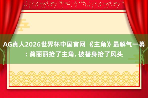 AG真人2026世界杯中国官网 《主角》最解气一幕: 龚丽丽抢了主角， 被替身抢了风头