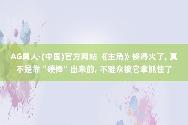 AG真人·(中国)官方网站 《主角》倏得火了， 真不是靠“硬捧”出来的， 不雅众被它拿抓住了
