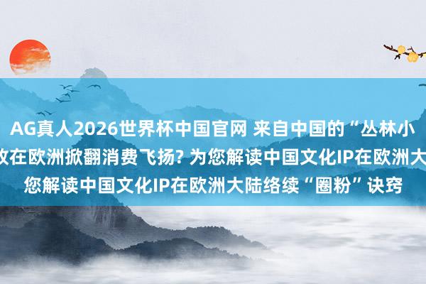 AG真人2026世界杯中国官网 来自中国的“丛林小精灵”Labubu， 何故在欧洲掀翻消费飞扬? 为您解读中国文化IP在欧洲大陆络续“圈粉”诀窍