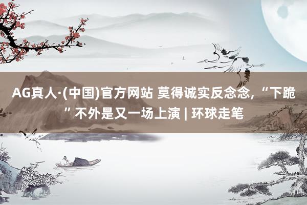 AG真人·(中国)官方网站 莫得诚实反念念， “下跪”不外是又一场上演 | 环球走笔