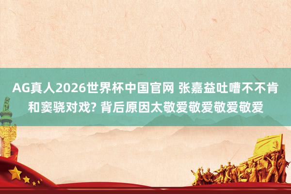 AG真人2026世界杯中国官网 张嘉益吐嘈不不肯和窦骁对戏? 背后原因太敬爱敬爱敬爱敬爱
