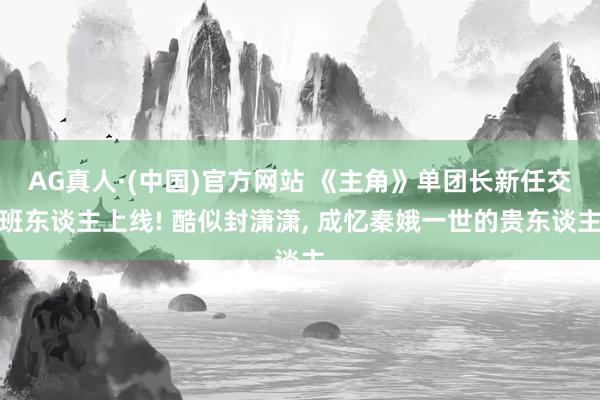 AG真人·(中国)官方网站 《主角》单团长新任交班东谈主上线! 酷似封潇潇， 成忆秦娥一世的贵东谈主