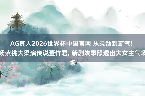 AG真人2026世界杯中国官网 从灵动到霸气! 杨紫挑大梁演传说董竹君， 新剧竣事照透出大女主气场
