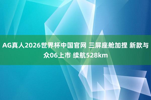 AG真人2026世界杯中国官网 三屏座舱加捏 新款与众06上市 续航528km