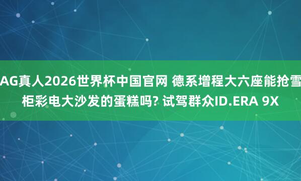 AG真人2026世界杯中国官网 德系增程大六座能抢雪柜彩电大沙发的蛋糕吗? 试驾群众ID.ERA 9X