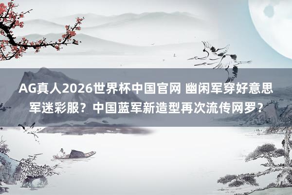 AG真人2026世界杯中国官网 幽闲军穿好意思军迷彩服？中国蓝军新造型再次流传网罗？