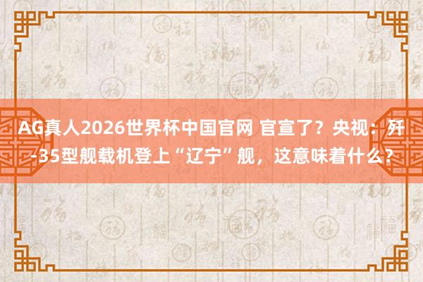AG真人2026世界杯中国官网 官宣了？央视：歼-35型舰载机登上“辽宁”舰，这意味着什么？