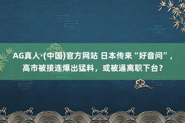 AG真人·(中国)官方网站 日本传来“好音问”，高市被接连爆出猛料，或被逼离职下台？