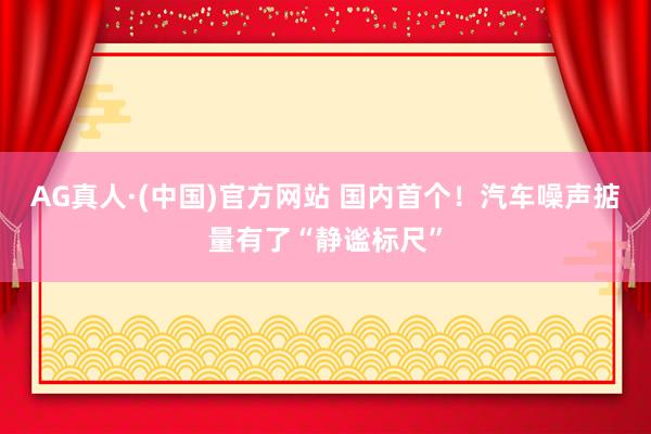 AG真人·(中国)官方网站 国内首个！汽车噪声掂量有了“静谧标尺”