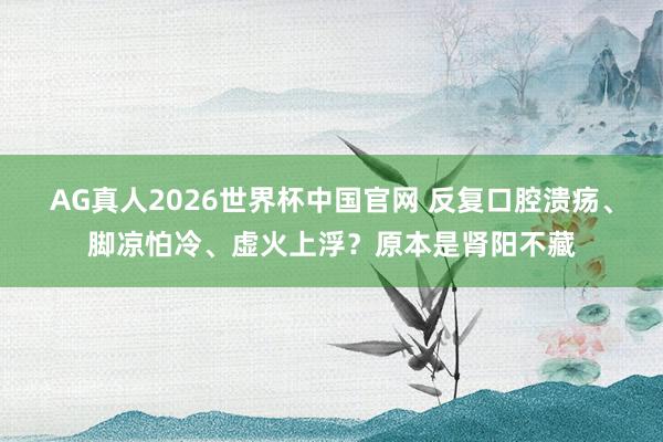 AG真人2026世界杯中国官网 反复口腔溃疡、脚凉怕冷、虚火上浮？原本是肾阳不藏