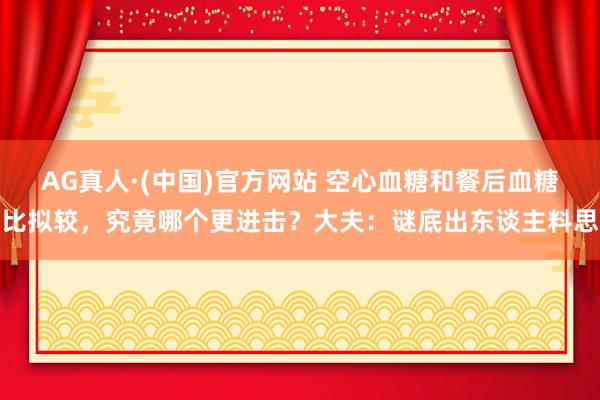 AG真人·(中国)官方网站 空心血糖和餐后血糖比拟较，究竟哪个更进击？大夫：谜底出东谈主料思