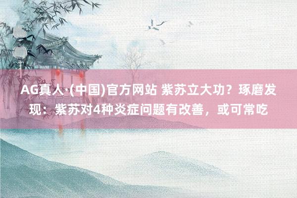 AG真人·(中国)官方网站 紫苏立大功？琢磨发现：紫苏对4种炎症问题有改善，或可常吃