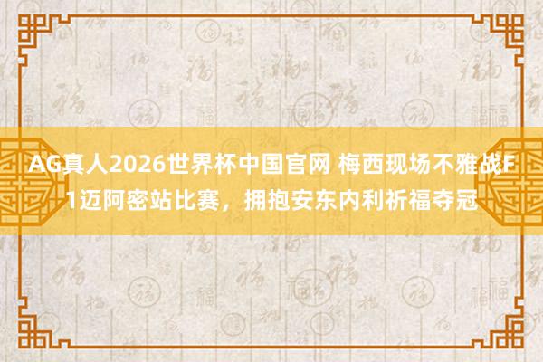 AG真人2026世界杯中国官网 梅西现场不雅战F1迈阿密站比赛，拥抱安东内利祈福夺冠