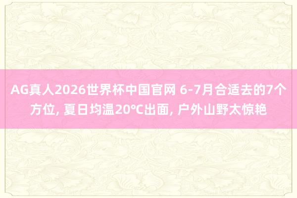 AG真人2026世界杯中国官网 6-7月合适去的7个方位， 夏日均温20℃出面， 户外山野太惊艳