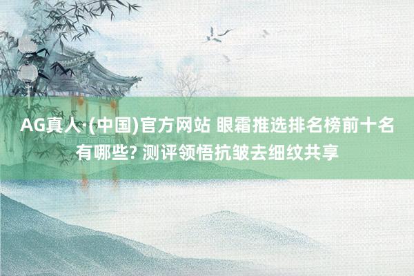AG真人·(中国)官方网站 眼霜推选排名榜前十名有哪些? 测评领悟抗皱去细纹共享