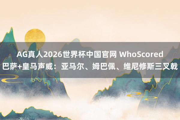 AG真人2026世界杯中国官网 WhoScored巴萨+皇马声威：亚马尔、姆巴佩、维尼修斯三叉戟