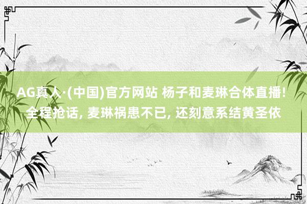 AG真人·(中国)官方网站 杨子和麦琳合体直播! 全程抢话， 麦琳祸患不已， 还刻意系结黄圣依