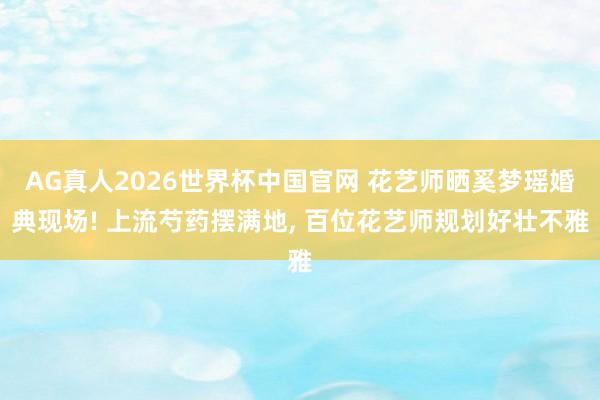 AG真人2026世界杯中国官网 花艺师晒奚梦瑶婚典现场! 上流芍药摆满地， 百位花艺师规划好壮不雅