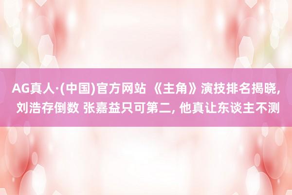 AG真人·(中国)官方网站 《主角》演技排名揭晓， 刘浩存倒数 张嘉益只可第二， 他真让东谈主不测