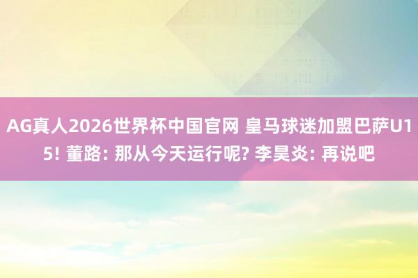 AG真人2026世界杯中国官网 皇马球迷加盟巴萨U15! 董路: 那从今天运行呢? 李昊炎: 再说吧