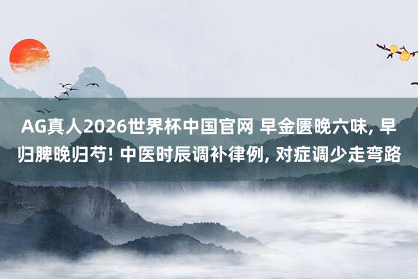 AG真人2026世界杯中国官网 早金匮晚六味， 早归脾晚归芍! 中医时辰调补律例， 对症调少走弯路