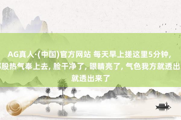 AG真人·(中国)官方网站 每天早上搓这里5分钟， 把那股热气奉上去， 脸干净了， 眼睛亮了， 气色我方就透出来了