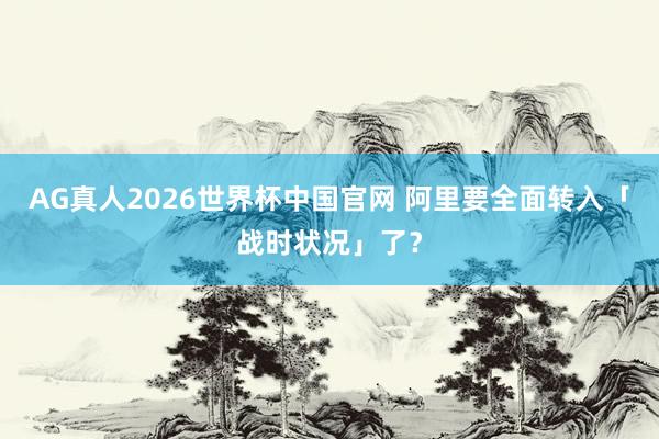AG真人2026世界杯中国官网 阿里要全面转入「战时状况」了？
