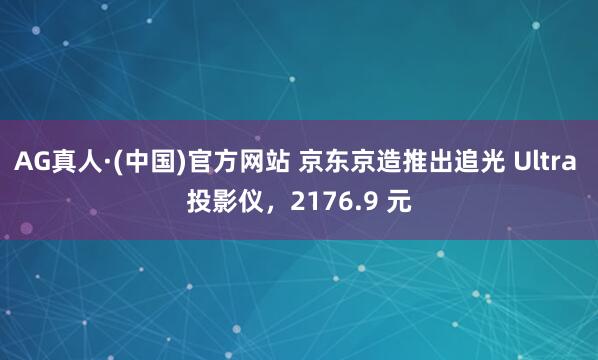 AG真人·(中国)官方网站 京东京造推出追光 Ultra 投影仪，2176.9 元