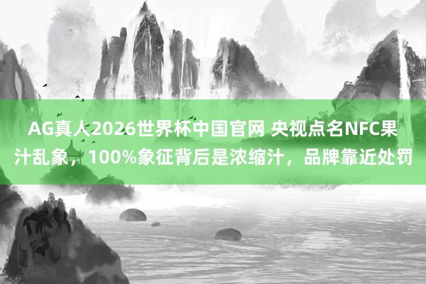 AG真人2026世界杯中国官网 央视点名NFC果汁乱象，100%象征背后是浓缩汁，品牌靠近处罚